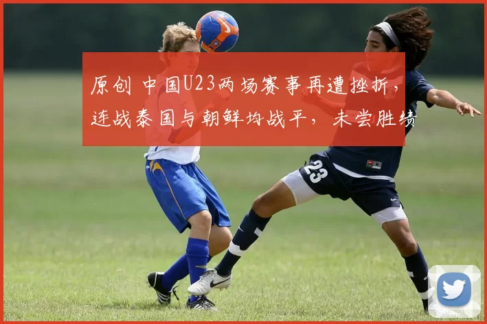 原创 中国U23两场赛事再遭挫折，连战泰国与朝鲜均战平，未尝胜绩
