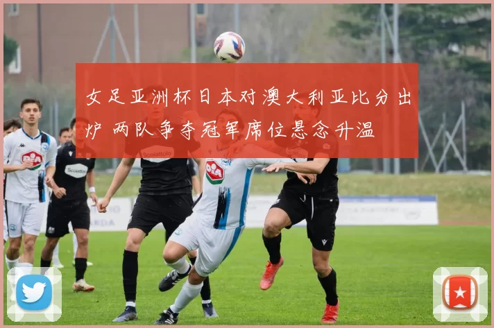 女足亚洲杯日本对澳大利亚比分出炉 两队争夺冠军席位悬念升温