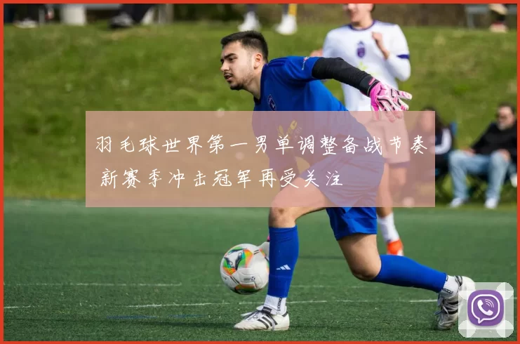 羽毛球世界第一男单调整备战节奏 新赛季冲击冠军再受关注