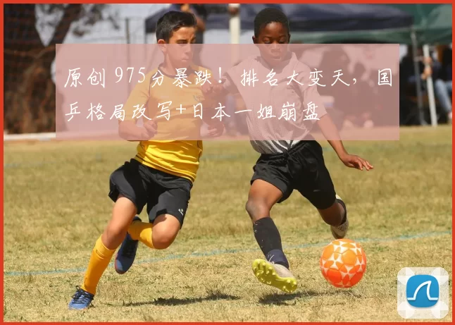 原创 975分暴跌！排名大变天，国乒格局改写+日本一姐崩盘
