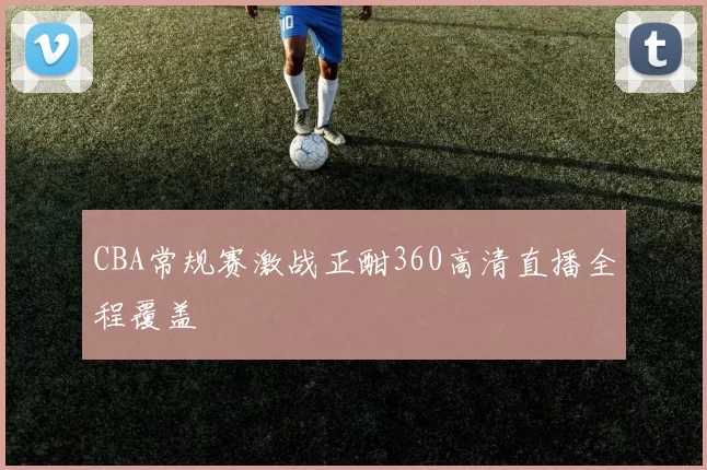 CBA常规赛激战正酣360高清直播全程覆盖