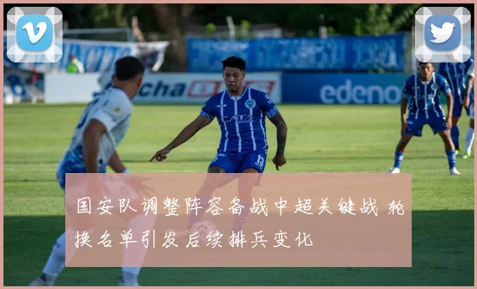 国安队调整阵容备战中超关键战 轮换名单引发后续排兵变化
