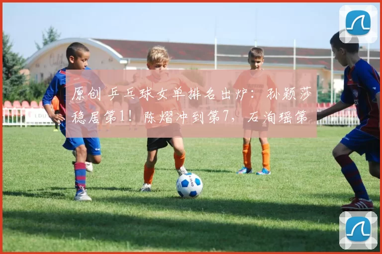 原创 乒乓球女单排名出炉：孙颖莎稳居第1！陈熠冲到第7，石洵瑶第15名