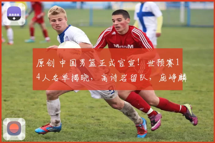 原创 中国男篮正式官宣！世预赛14人名单揭晓，高诗岩留队，庞峥麟遗憾落选