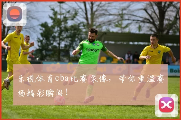 乐视体育cba比赛录像,带你重温赛场精彩瞬间!