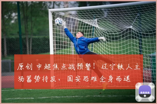 原创 中超焦点战预警！辽宁铁人主场蓄势待发，国安恐难全身而退