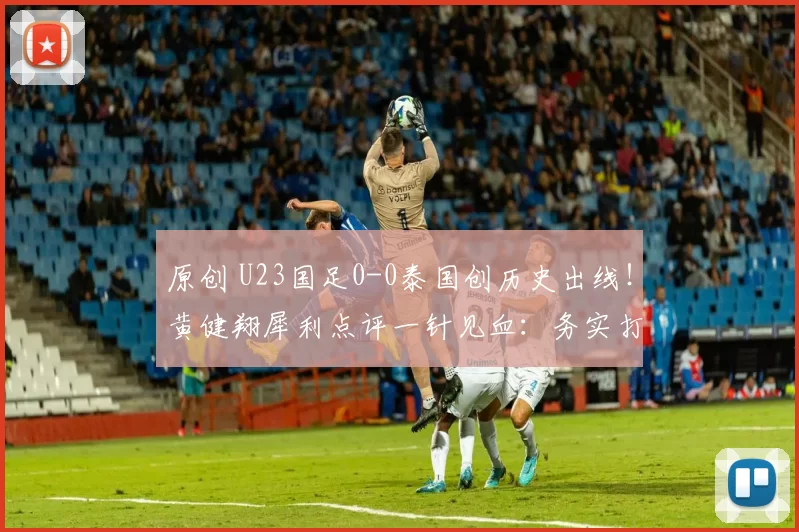 原创 U23国足0-0泰国创历史出线！黄健翔犀利点评一针见血：务实打法才是希望