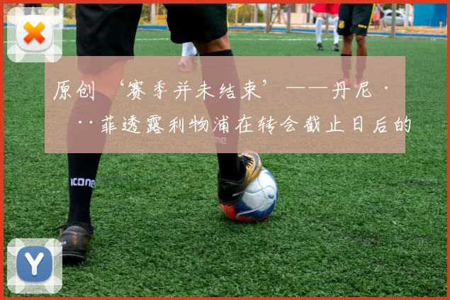 原创 ‘赛季并未结束’——丹尼·墨菲透露利物浦在转会截止日后的心忧